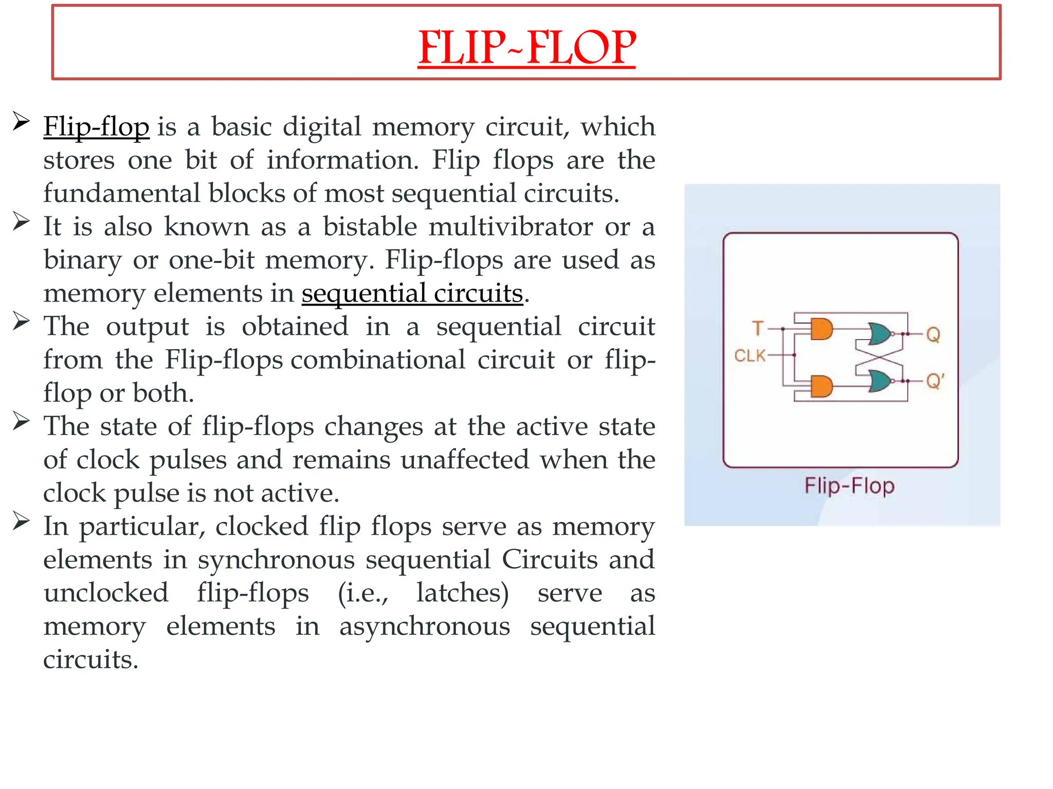  Flip-flop is a basic digital memory circuit, which
stores one bit of information. Flip flops are the
fundamental blocks of most sequential circuits.
 It is also known as a bistable multivibrator or a
binary or one-bit memory. Flip-flops are used as
memory elements in sequential circuits.
 The output is obtained in a sequential circuit
from the Flip-flops combinational circuit or flip-
flop or both.
 The state of flip-flops changes at the active state
of clock pulses and remains unaffected when the
clock pulse is not active.
 In particular, clocked flip flops serve as memory
elements in synchronous sequential Circuits and
unclocked flip-flops (i.e., latches) serve as
memory elements in asynchronous sequential
circuits.
FLIP-FLOP
 