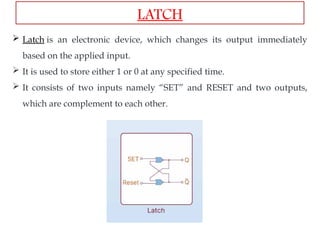  Latch is an electronic device, which changes its output immediately
based on the applied input.
 It is used to store either 1 or 0 at any specified time.
 It consists of two inputs namely “SET” and RESET and two outputs,
which are complement to each other.
LATCH
 