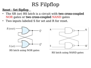 RS Filpflop
Reset - Set flipflop
• The SR (or) RS latch is a circuit with two cross-coupled
NOR gates or two cross-coupled NAND gates
• Two inputs labeled S for set and R for reset.
RS latch using NAND gates
RS latch using NOR gates
 