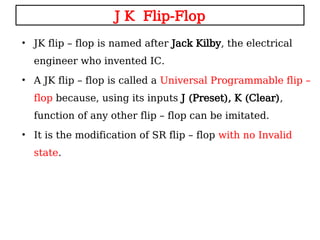 J K Flip-Flop
• JK flip – flop is named after Jack Kilby, the electrical
engineer who invented IC.
• A JK flip – flop is called a Universal Programmable flip –
flop because, using its inputs J (Preset), K (Clear),
function of any other flip – flop can be imitated.
• It is the modification of SR flip – flop with no Invalid
state.
 