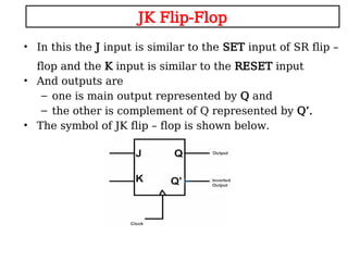 JK Flip-Flop
• In this the J input is similar to the SET input of SR flip –
flop and the K input is similar to the RESET input
• And outputs are
– one is main output represented by Q and
– the other is complement of Q represented by Q’.
• The symbol of JK flip – flop is shown below.
 