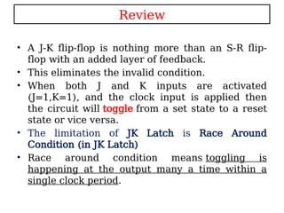 Review
• A J-K flip-flop is nothing more than an S-R flip-
flop with an added layer of feedback.
• This eliminates the invalid condition.
• When both J and K inputs are activated
(J=1,K=1), and the clock input is applied then
the circuit will toggle from a set state to a reset
state or vice versa.
• The limitation of JK Latch is Race Around
Condition (in JK Latch)
• Race around condition means toggling is
happening at the output many a time within a
single clock period.
 