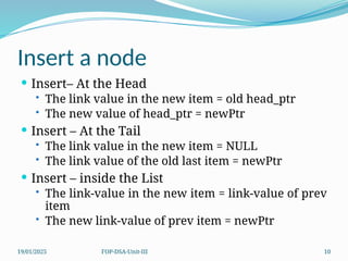 19/01/2025 FOP-DSA-Unit-III 10
Insert a node
 Insert– At the Head
• The link value in the new item = old head_ptr
• The new value of head_ptr = newPtr
 Insert – At the Tail
• The link value in the new item = NULL
• The link value of the old last item = newPtr
 Insert – inside the List
• The link-value in the new item = link-value of prev
item
• The new link-value of prev item = newPtr
 