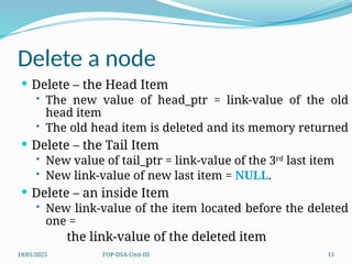 19/01/2025 FOP-DSA-Unit-III 11
Delete a node
 Delete – the Head Item
• The new value of head_ptr = link-value of the old
head item
• The old head item is deleted and its memory returned
 Delete – the Tail Item
• New value of tail_ptr = link-value of the 3rd
last item
• New link-value of new last item = NULL.
 Delete – an inside Item
• New link-value of the item located before the deleted
one =
the link-value of the deleted item
 