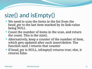 19/01/2025 FOP-DSA-Unit-III 13
size() and isEmpty()
 We need to scan the items in the list from the
head_ptr to the last item marked by its link-value
being NULL
 Count the number of items in the scan, and return
the count. This is the size().
 Alternatively, keep a counter of the number of item,
which gets updated after each insert/delete. The
function size( ) returns that counter
 If head_ptr is NULL, isEmpty() returns true; else, it
returns false.
 
