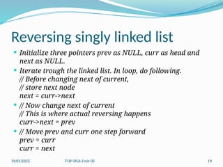 19/01/2025 FOP-DSA-Unit-III 19
Reversing singly linked list
 Initialize three pointers prev as NULL, curr as head and
next as NULL.
 Iterate trough the linked list. In loop, do following.
// Before changing next of current,
// store next node
next = curr->next
 // Now change next of current
// This is where actual reversing happens
curr->next = prev
 // Move prev and curr one step forward
prev = curr
curr = next
 