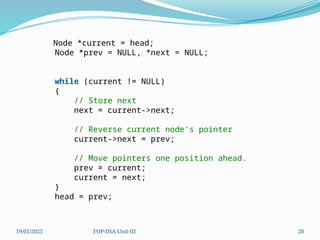 19/01/2025 FOP-DSA-Unit-III 20
Node *current = head;
Node *prev = NULL, *next = NULL;
while (current != NULL)
{
// Store next
next = current->next;
// Reverse current node's pointer
current->next = prev;
// Move pointers one position ahead.
prev = current;
current = next;
}
head = prev;
 