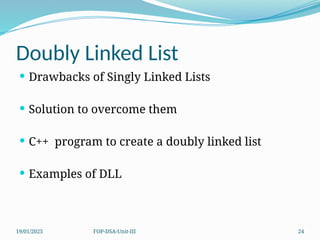 19/01/2025 FOP-DSA-Unit-III 24
Doubly Linked List
 Drawbacks of Singly Linked Lists
 Solution to overcome them
 C++ program to create a doubly linked list
 Examples of DLL
 