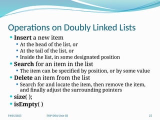 19/01/2025 FOP-DSA-Unit-III 25
Operations on Doubly Linked Lists
 Insert a new item
 At the head of the list, or
 At the tail of the list, or
 Inside the list, in some designated position
 Search for an item in the list
 The item can be specified by position, or by some value
 Delete an item from the list
 Search for and locate the item, then remove the item,
and finally adjust the surrounding pointers
 size( );
 isEmpty( )
 