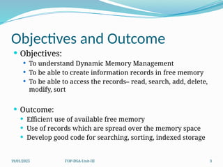 19/01/2025 FOP-DSA-Unit-III 3
Objectives and Outcome
 Objectives:
 To understand Dynamic Memory Management
 To be able to create information records in free memory
 To be able to access the records– read, search, add, delete,
modify, sort
 Outcome:
 Efficient use of available free memory
 Use of records which are spread over the memory space
 Develop good code for searching, sorting, indexed storage
 