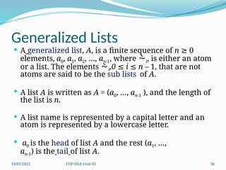 19/01/2025 FOP-DSA-Unit-III 36
Generalized Lists
 A generalized list, A, is a finite sequence of n 0
≥
elements, a0, a1, a2, …, an-1, where i, is either an atom
or a list. The elements i,0 i n –
≤ ≤ 1, that are not
atoms are said to be the sub lists of A.
 A list A is written as A = (a0, …, an-1 ), and the length of
the list is n.
 A list name is represented by a capital letter and an
atom is represented by a lowercase letter.
 a0 is the head of list A and the rest (a1, …,
an-1) is the tail of list A.
 