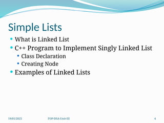 19/01/2025 FOP-DSA-Unit-III 4
Simple Lists
 What is Linked List
 C++ Program to Implement Singly Linked List
 Class Declaration
 Creating Node
 Examples of Linked Lists
 