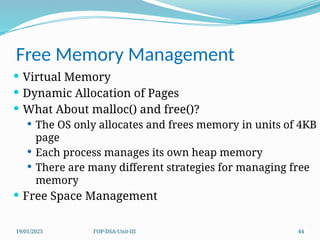 19/01/2025 FOP-DSA-Unit-III 44
Free Memory Management
 Virtual Memory
 Dynamic Allocation of Pages
 What About malloc() and free()?
 The OS only allocates and frees memory in units of 4KB
page
 Each process manages its own heap memory
 There are many different strategies for managing free
memory
 Free Space Management
 