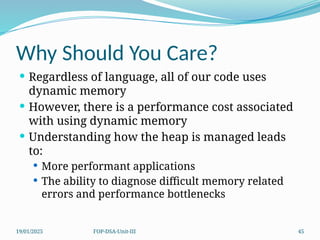 19/01/2025 FOP-DSA-Unit-III 45
Why Should You Care?
 Regardless of language, all of our code uses
dynamic memory
 However, there is a performance cost associated
with using dynamic memory
 Understanding how the heap is managed leads
to:
 More performant applications
 The ability to diagnose difficult memory related
errors and performance bottlenecks
 