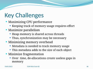 19/01/2025 FOP-DSA-Unit-III 46
Key Challenges
 Maximizing CPU performance
 Keeping track of memory usage requires effort
 Maximize parallelism
 Heap memory is shared across threads
 Thus, synchronization may be necessary
 Minimizing memory overhead
 Metadata is needed to track memory usage
 This metadata adds to the size of each object
 Minimize fragmentation
 Over time, de-allocations create useless gaps in
memory
 