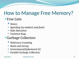 19/01/2025 FOP-DSA-Unit-III 47
How to Manage Free Memory?
Free Lists
 Basics
 Speeding Up malloc() and free()
 Slab Allocation
 Common Bugs
Garbage Collectors
 Reference Counting
 Mark and Sweep
 Generational/Ephemeral GC
 Parallel Garbage Collection
 