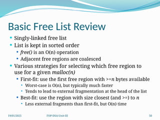 19/01/2025 FOP-DSA-Unit-III 50
Basic Free List Review
 Singly-linked free list
 List is kept in sorted order
 free() is an O(n) operation
 Adjacent free regions are coalesced
 Various strategies for selecting which free region to
use for a given malloc(n)
 First-fit: use the first free region with >=n bytes available
 Worst-case is O(n), but typically much faster
 Tends to lead to external fragmentation at the head of the list
 Best-fit: use the region with size closest (and >=) to n
 Less external fragments than first-fit, but O(n) time
 