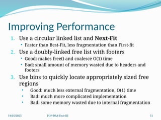 19/01/2025 FOP-DSA-Unit-III 51
Improving Performance
1. Use a circular linked list and Next-Fit
 Faster than Best-Fit, less fragmentation than First-fit
2. Use a doubly-linked free list with footers
 Good: makes free() and coalesce O(1) time
 Bad: small amount of memory wasted due to headers and
footers
3. Use bins to quickly locate appropriately sized free
regions
 Good: much less external fragmentation, O(1) time
 Bad: much more complicated implementation
 Bad: some memory wasted due to internal fragmentation
 