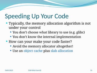 19/01/2025 FOP-DSA-Unit-III 53
Speeding Up Your Code
 Typically, the memory allocation algorithm is not
under your control
 You don’t choose what library to use (e.g. glibc)
 You don’t know the internal implementation
 How can your make your code faster?
 Avoid the memory allocator altogether!
 Use an object cache plus slab allocation
 