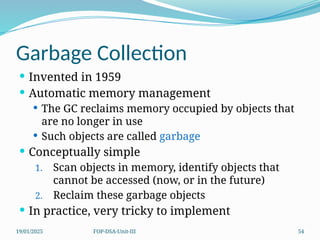19/01/2025 FOP-DSA-Unit-III 54
Garbage Collection
 Invented in 1959
 Automatic memory management
 The GC reclaims memory occupied by objects that
are no longer in use
 Such objects are called garbage
 Conceptually simple
1. Scan objects in memory, identify objects that
cannot be accessed (now, or in the future)
2. Reclaim these garbage objects
 In practice, very tricky to implement
 