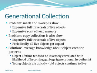 19/01/2025 FOP-DSA-Unit-III 56
Generational Collection
 Problem: mark and sweep is slow
 Expensive full traversals of live objects
 Expensive scan of heap memory
 Problem: copy collection is also slow
 Expensive full traversals of live objects
 Periodically, all live objects get copied
 Solution: leverage knowledge about object creation
patterns
 Object lifetime tends to be inversely correlated with
likelihood of becoming garbage (generational hypothesis)
 Young objects die quickly – old objects continue to live
 