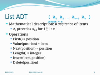 19/01/2025 FOP-DSA-Unit-III 6
List ADT
 Mathematical description: a sequence of items
 Ai precedes Ai+1 for 1  i < n
 Operations
 First() = position
 Value(position) = item
 Next(position) = position
 Length() = integer
 Insert(item,position)
 Delete(position)
( A1 A2 … An-1 An )
length = n
 
