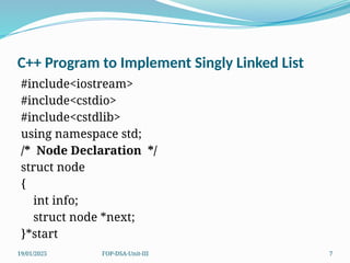 19/01/2025 FOP-DSA-Unit-III 7
C++ Program to Implement Singly Linked List
#include<iostream>
#include<cstdio>
#include<cstdlib>
using namespace std;
/* Node Declaration */
struct node
{
int info;
struct node *next;
}*start
 