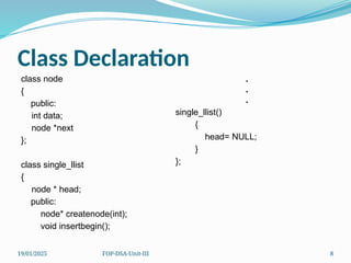 19/01/2025 FOP-DSA-Unit-III 8
Class Declaration
class node
{
public:
int data;
node *next
};
class single_llist
{
node * head;
public:
node* createnode(int);
void insertbegin();
.
.
.
single_llist()
{
head= NULL;
}
};
 