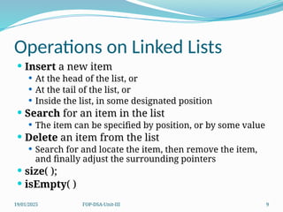 19/01/2025 FOP-DSA-Unit-III 9
Operations on Linked Lists
 Insert a new item
 At the head of the list, or
 At the tail of the list, or
 Inside the list, in some designated position
 Search for an item in the list
 The item can be specified by position, or by some value
 Delete an item from the list
 Search for and locate the item, then remove the item,
and finally adjust the surrounding pointers
 size( );
 isEmpty( )
 