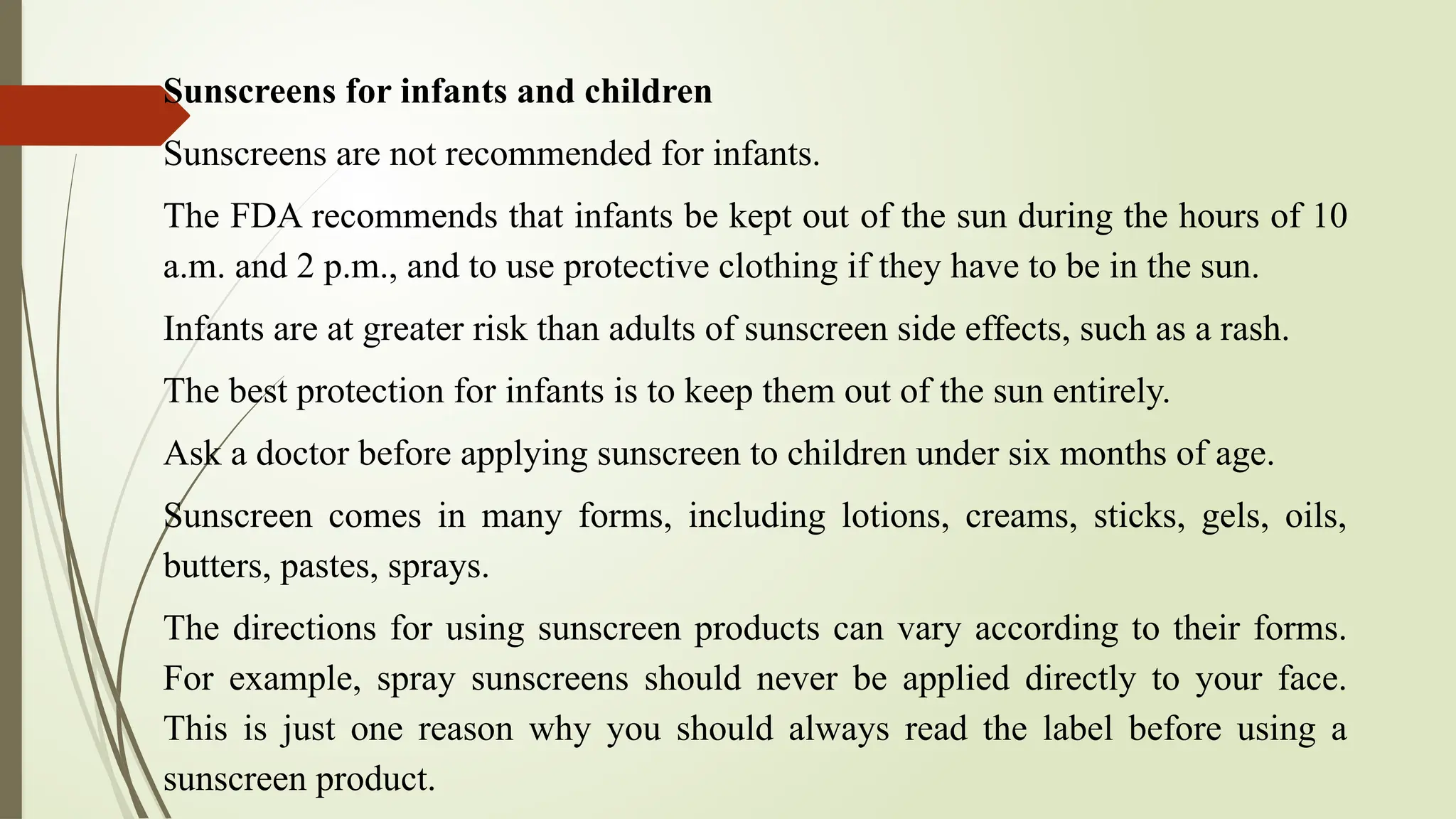 Sunscreens for infants and children
Sunscreens are not recommended for infants.
The FDA recommends that infants be kept out of the sun during the hours of 10
a.m. and 2 p.m., and to use protective clothing if they have to be in the sun.
Infants are at greater risk than adults of sunscreen side effects, such as a rash.
The best protection for infants is to keep them out of the sun entirely.
Ask a doctor before applying sunscreen to children under six months of age.
Sunscreen comes in many forms, including lotions, creams, sticks, gels, oils,
butters, pastes, sprays.
The directions for using sunscreen products can vary according to their forms.
For example, spray sunscreens should never be applied directly to your face.
This is just one reason why you should always read the label before using a
sunscreen product.
 