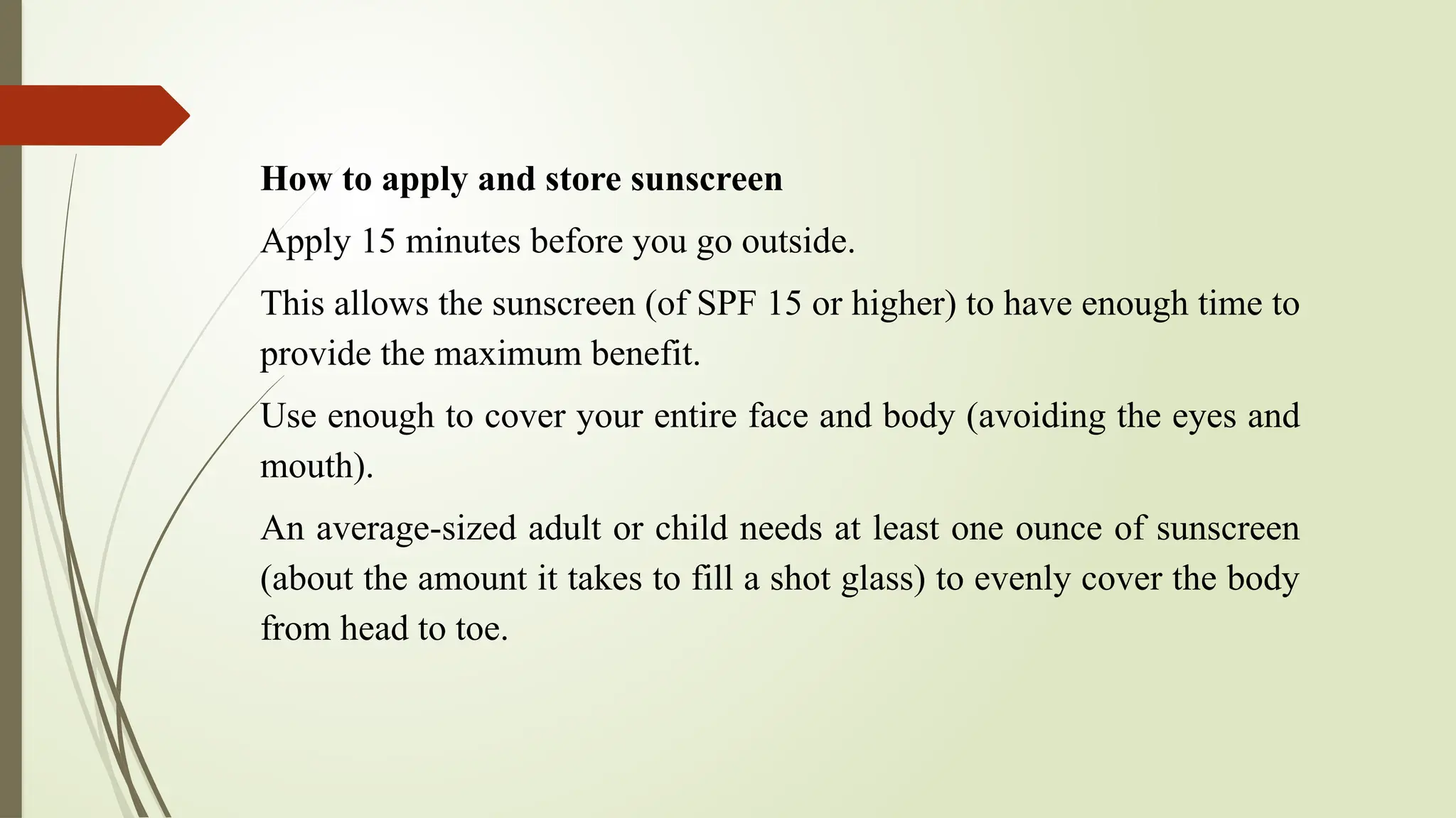 How to apply and store sunscreen
Apply 15 minutes before you go outside.
This allows the sunscreen (of SPF 15 or higher) to have enough time to
provide the maximum benefit.
Use enough to cover your entire face and body (avoiding the eyes and
mouth).
An average-sized adult or child needs at least one ounce of sunscreen
(about the amount it takes to fill a shot glass) to evenly cover the body
from head to toe.
 