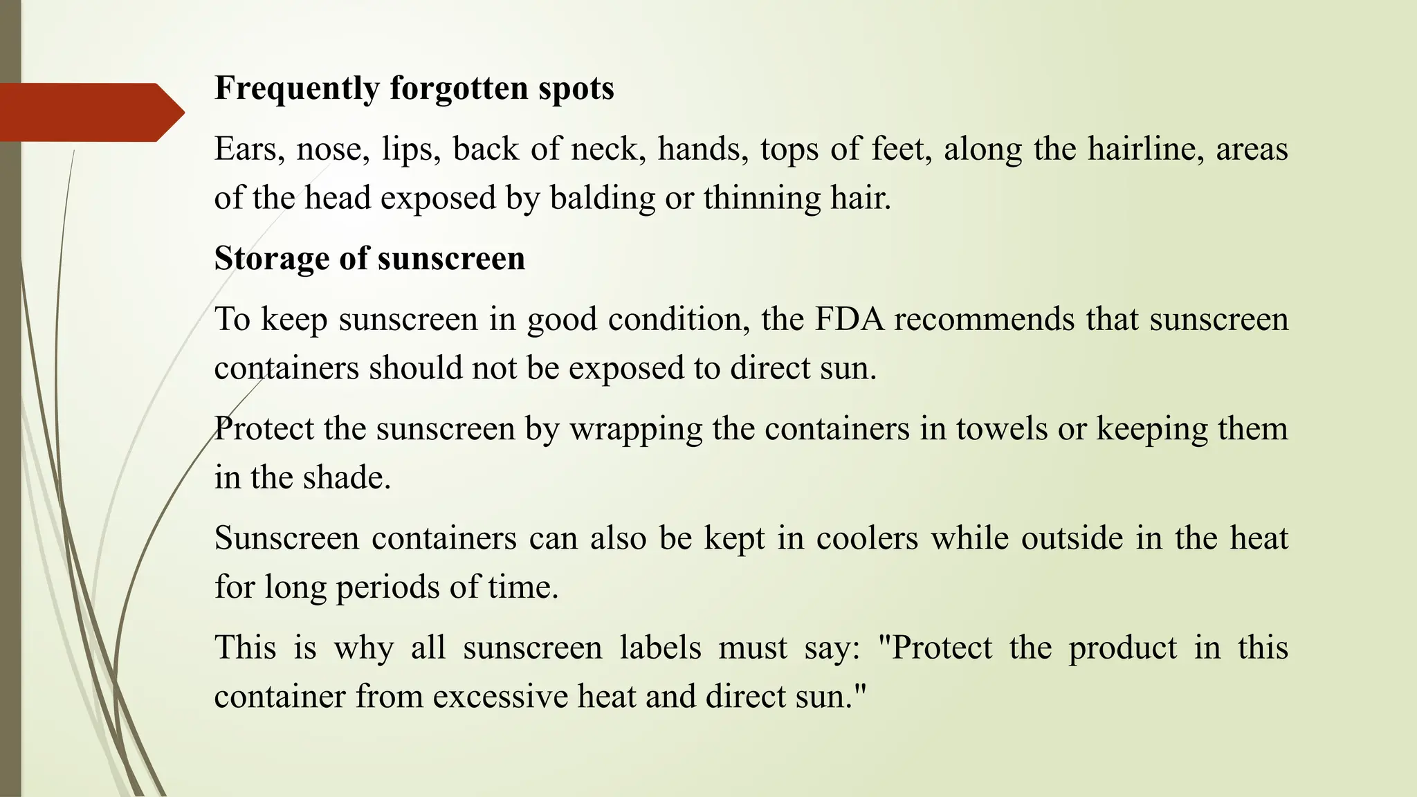 Frequently forgotten spots
Ears, nose, lips, back of neck, hands, tops of feet, along the hairline, areas
of the head exposed by balding or thinning hair.
Storage of sunscreen
To keep sunscreen in good condition, the FDA recommends that sunscreen
containers should not be exposed to direct sun.
Protect the sunscreen by wrapping the containers in towels or keeping them
in the shade.
Sunscreen containers can also be kept in coolers while outside in the heat
for long periods of time.
This is why all sunscreen labels must say: "Protect the product in this
container from excessive heat and direct sun."
 