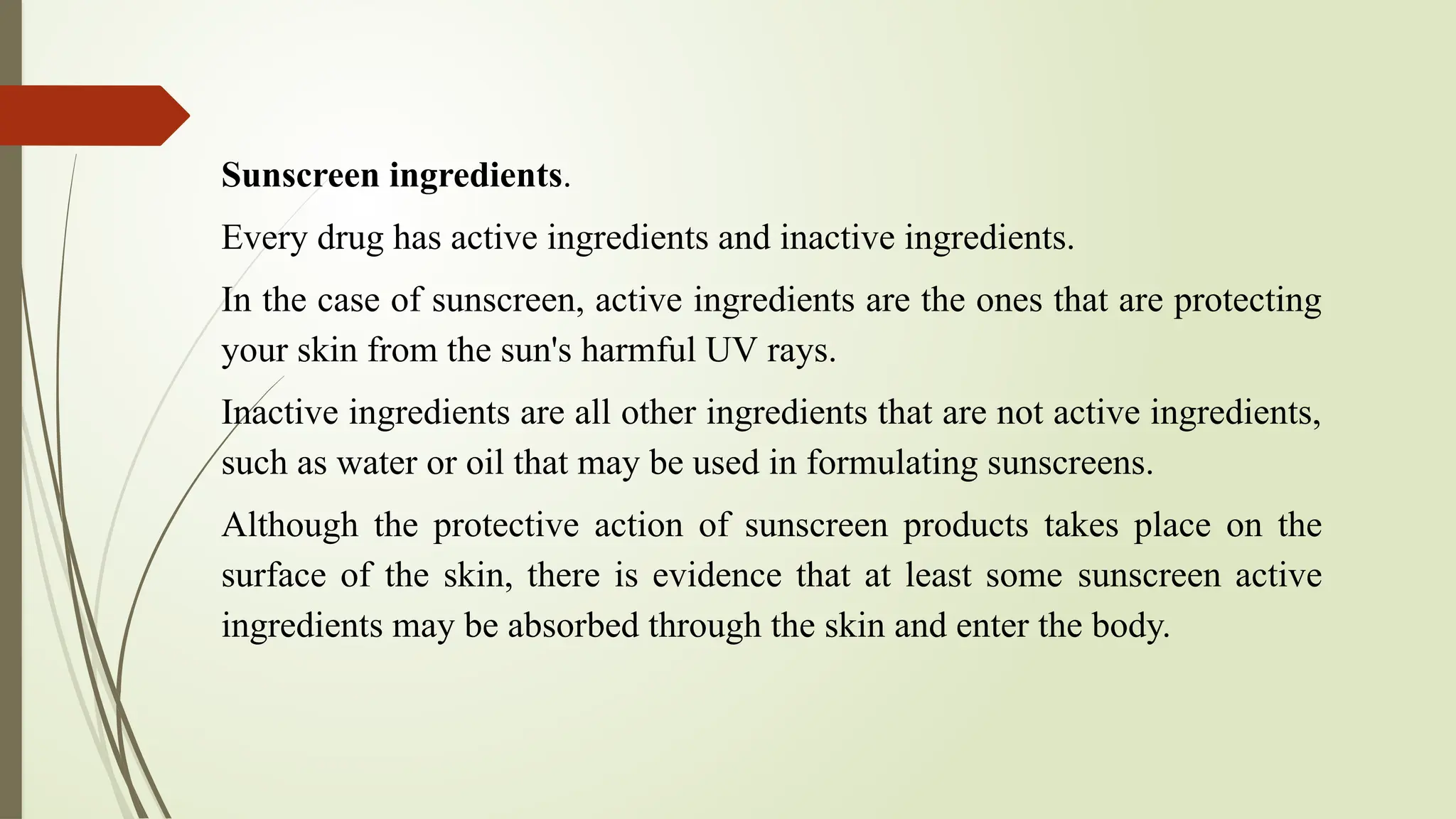 Sunscreen ingredients.
Every drug has active ingredients and inactive ingredients.
In the case of sunscreen, active ingredients are the ones that are protecting
your skin from the sun's harmful UV rays.
Inactive ingredients are all other ingredients that are not active ingredients,
such as water or oil that may be used in formulating sunscreens.
Although the protective action of sunscreen products takes place on the
surface of the skin, there is evidence that at least some sunscreen active
ingredients may be absorbed through the skin and enter the body.
 