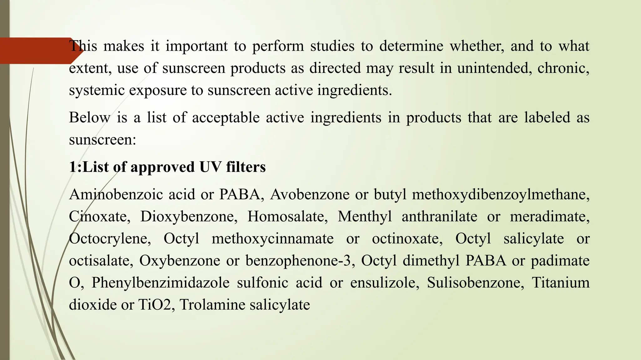 This makes it important to perform studies to determine whether, and to what
extent, use of sunscreen products as directed may result in unintended, chronic,
systemic exposure to sunscreen active ingredients.
Below is a list of acceptable active ingredients in products that are labeled as
sunscreen:
1:List of approved UV filters
Aminobenzoic acid or PABA, Avobenzone or butyl methoxydibenzoylmethane,
Cinoxate, Dioxybenzone, Homosalate, Menthyl anthranilate or meradimate,
Octocrylene, Octyl methoxycinnamate or octinoxate, Octyl salicylate or
octisalate, Oxybenzone or benzophenone-3, Octyl dimethyl PABA or padimate
O, Phenylbenzimidazole sulfonic acid or ensulizole, Sulisobenzone, Titanium
dioxide or TiO2, Trolamine salicylate
 
