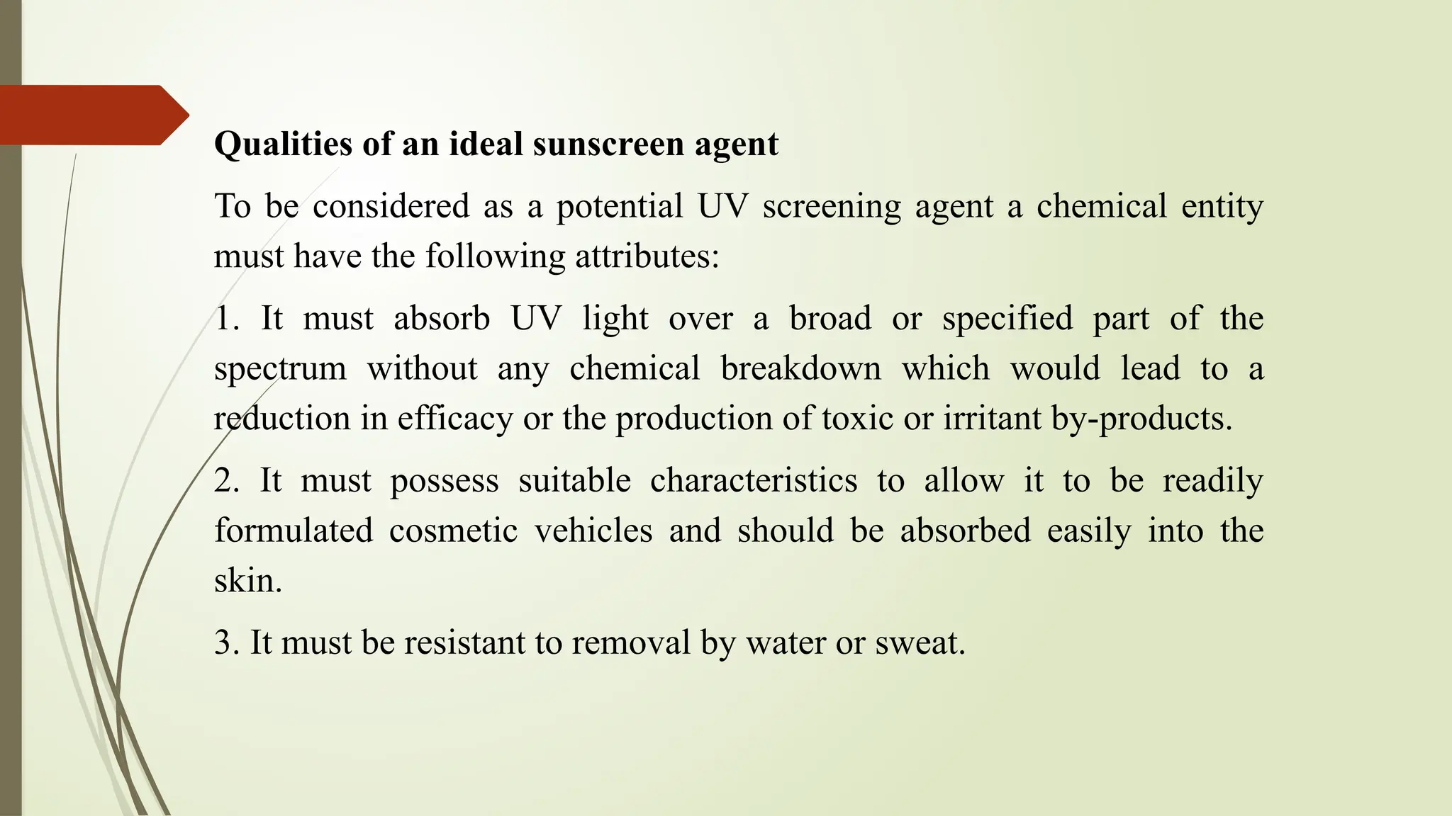 Qualities of an ideal sunscreen agent
To be considered as a potential UV screening agent a chemical entity
must have the following attributes:
1. It must absorb UV light over a broad or specified part of the
spectrum without any chemical breakdown which would lead to a
reduction in efficacy or the production of toxic or irritant by-products.
2. It must possess suitable characteristics to allow it to be readily
formulated cosmetic vehicles and should be absorbed easily into the
skin.
3. It must be resistant to removal by water or sweat.
 