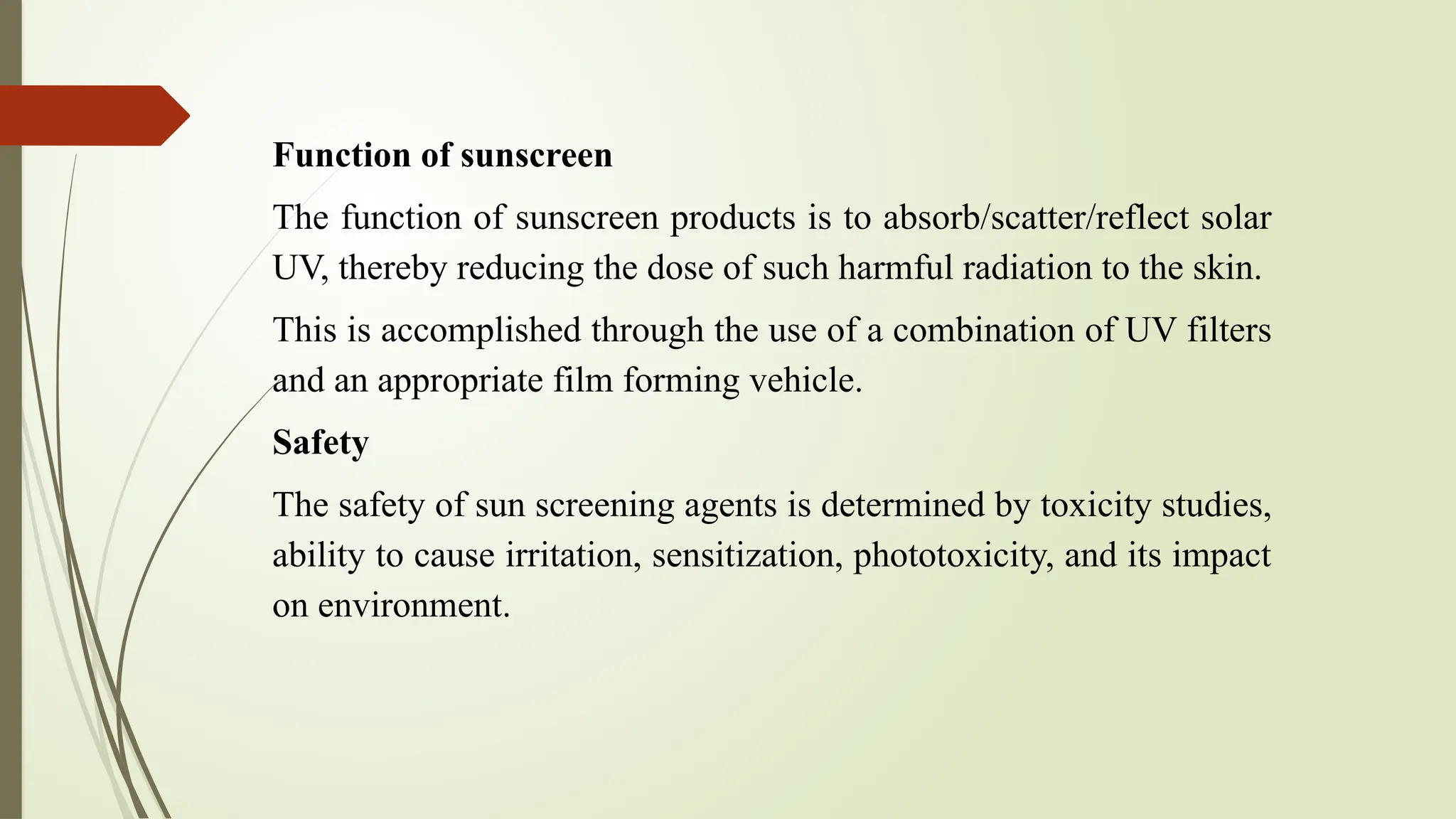 Function of sunscreen
The function of sunscreen products is to absorb/scatter/reflect solar
UV, thereby reducing the dose of such harmful radiation to the skin.
This is accomplished through the use of a combination of UV filters
and an appropriate film forming vehicle.
Safety
The safety of sun screening agents is determined by toxicity studies,
ability to cause irritation, sensitization, phototoxicity, and its impact
on environment.
 