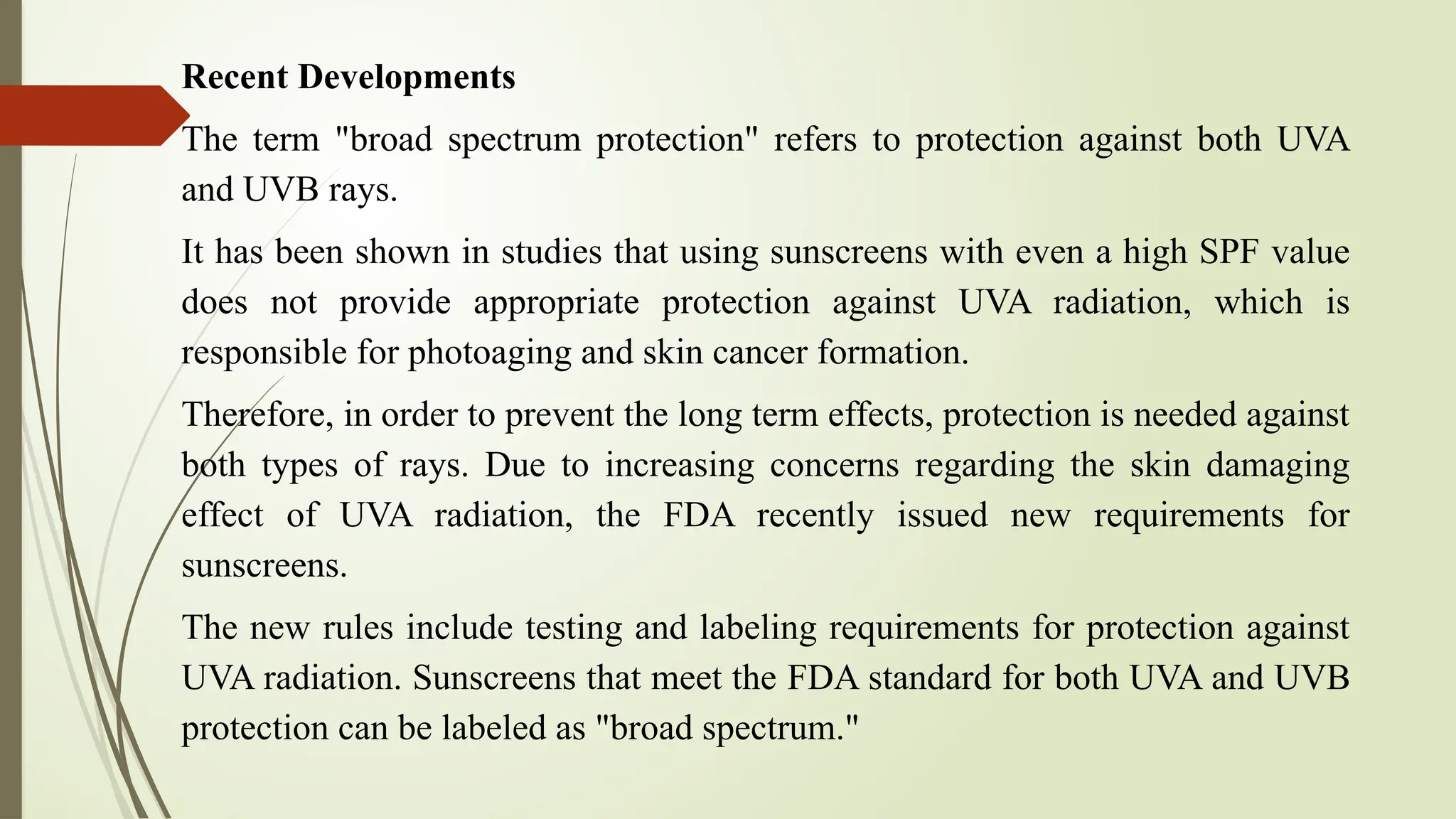Recent Developments
The term "broad spectrum protection" refers to protection against both UVA
and UVB rays.
It has been shown in studies that using sunscreens with even a high SPF value
does not provide appropriate protection against UVA radiation, which is
responsible for photoaging and skin cancer formation.
Therefore, in order to prevent the long term effects, protection is needed against
both types of rays. Due to increasing concerns regarding the skin damaging
effect of UVA radiation, the FDA recently issued new requirements for
sunscreens.
The new rules include testing and labeling requirements for protection against
UVA radiation. Sunscreens that meet the FDA standard for both UVA and UVB
protection can be labeled as "broad spectrum."
 