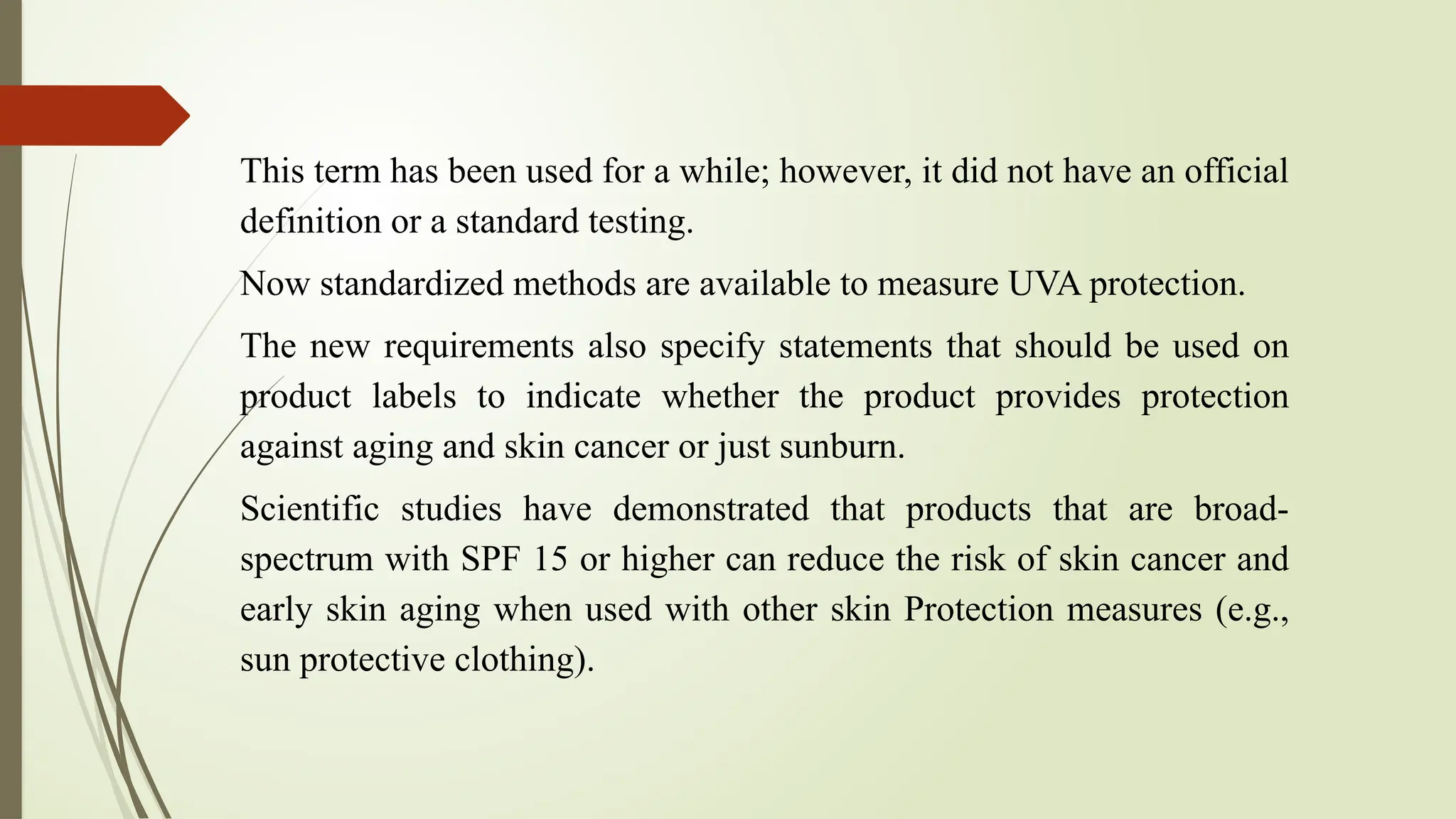 This term has been used for a while; however, it did not have an official
definition or a standard testing.
Now standardized methods are available to measure UVA protection.
The new requirements also specify statements that should be used on
product labels to indicate whether the product provides protection
against aging and skin cancer or just sunburn.
Scientific studies have demonstrated that products that are broad-
spectrum with SPF 15 or higher can reduce the risk of skin cancer and
early skin aging when used with other skin Protection measures (e.g.,
sun protective clothing).
 