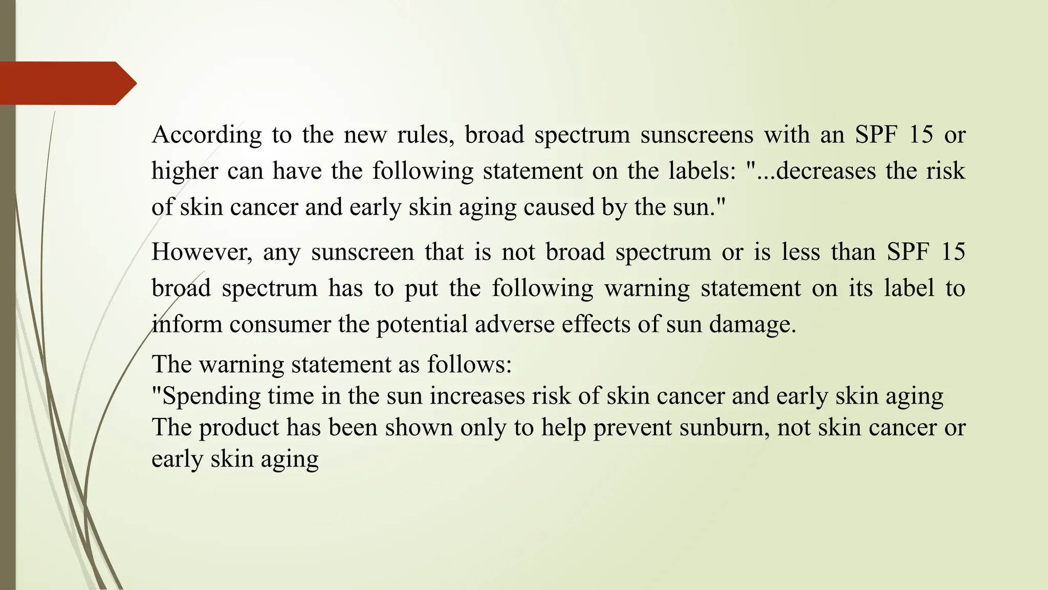 According to the new rules, broad spectrum sunscreens with an SPF 15 or
higher can have the following statement on the labels: "...decreases the risk
of skin cancer and early skin aging caused by the sun."
However, any sunscreen that is not broad spectrum or is less than SPF 15
broad spectrum has to put the following warning statement on its label to
inform consumer the potential adverse effects of sun damage.
The warning statement as follows:
"Spending time in the sun increases risk of skin cancer and early skin aging
The product has been shown only to help prevent sunburn, not skin cancer or
early skin aging
 