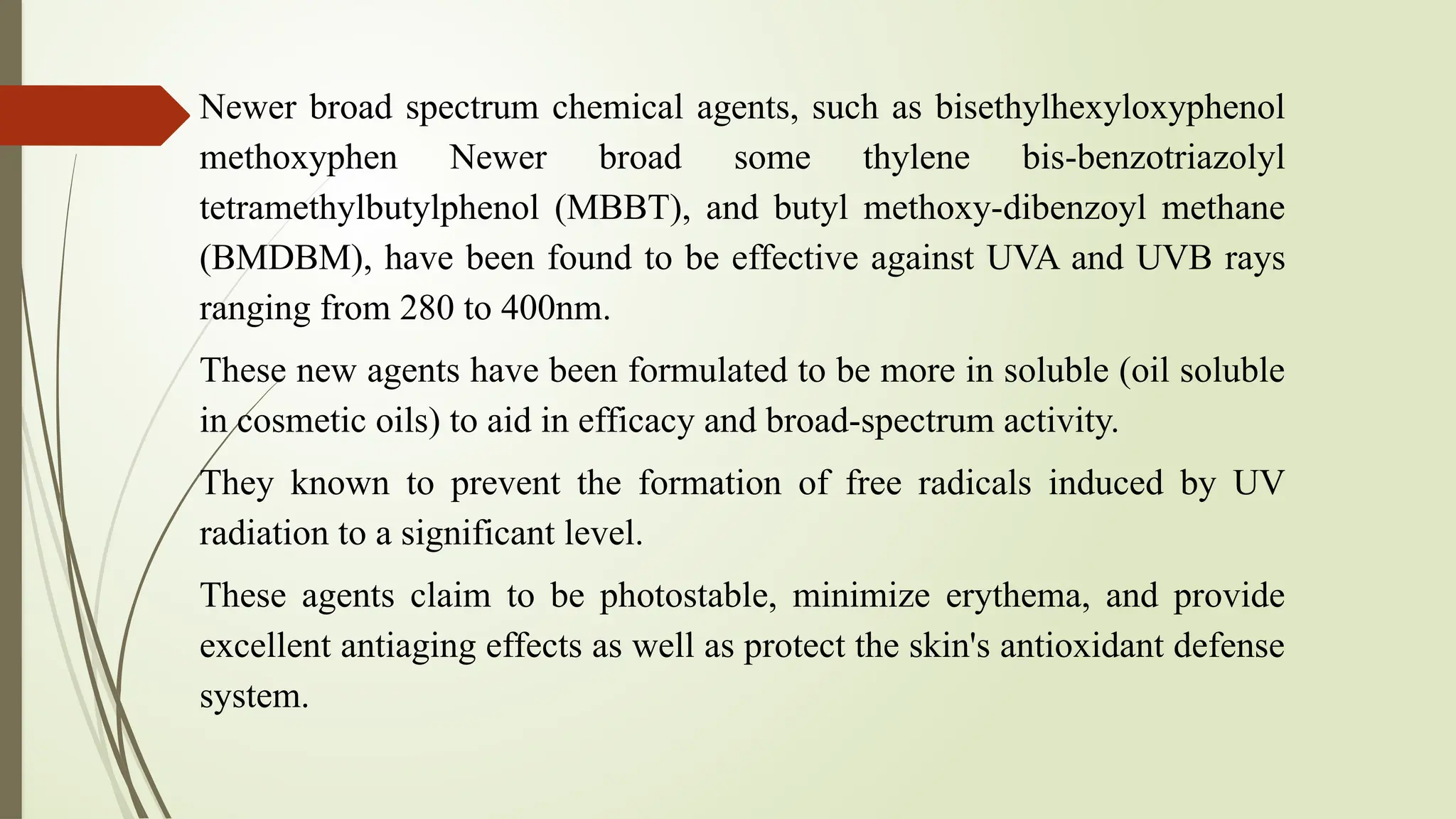 Newer broad spectrum chemical agents, such as bisethylhexyloxyphenol
methoxyphen Newer broad some thylene bis-benzotriazolyl
tetramethylbutylphenol (MBBT), and butyl methoxy-dibenzoyl methane
(BMDBM), have been found to be effective against UVA and UVB rays
ranging from 280 to 400nm.
These new agents have been formulated to be more in soluble (oil soluble
in cosmetic oils) to aid in efficacy and broad-spectrum activity.
They known to prevent the formation of free radicals induced by UV
radiation to a significant level.
These agents claim to be photostable, minimize erythema, and provide
excellent antiaging effects as well as protect the skin's antioxidant defense
system.
 