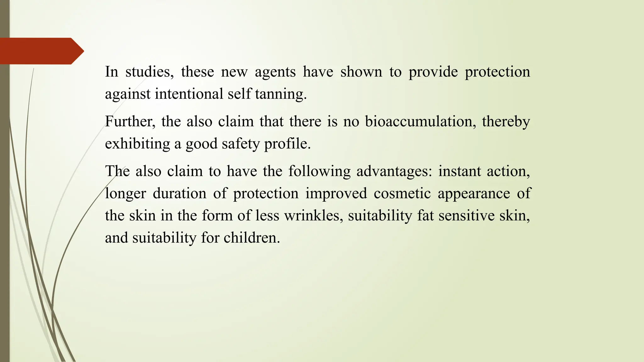 In studies, these new agents have shown to provide protection
against intentional self tanning.
Further, the also claim that there is no bioaccumulation, thereby
exhibiting a good safety profile.
The also claim to have the following advantages: instant action,
longer duration of protection improved cosmetic appearance of
the skin in the form of less wrinkles, suitability fat sensitive skin,
and suitability for children.
 