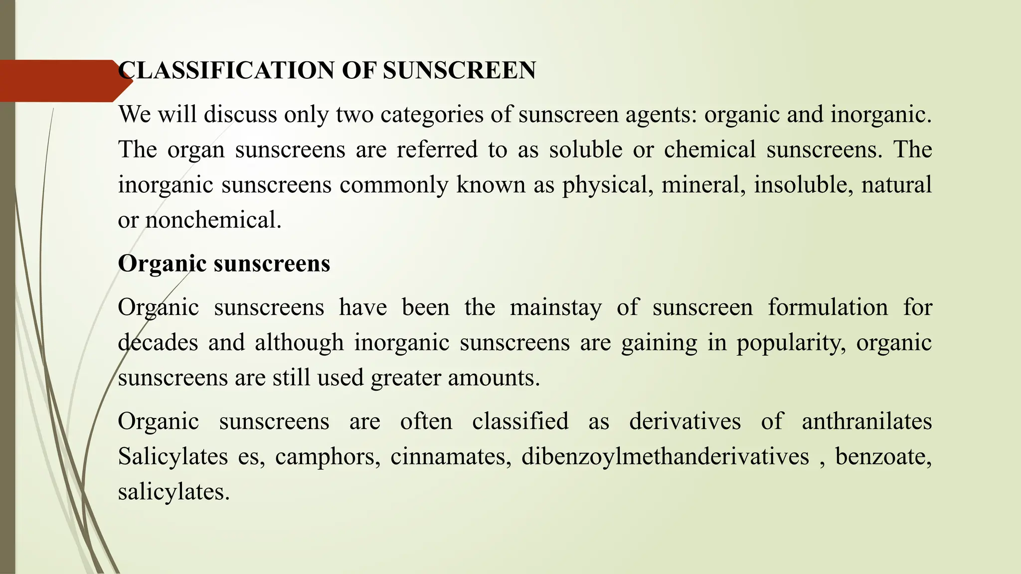 CLASSIFICATION OF SUNSCREEN
We will discuss only two categories of sunscreen agents: organic and inorganic.
The organ sunscreens are referred to as soluble or chemical sunscreens. The
inorganic sunscreens commonly known as physical, mineral, insoluble, natural
or nonchemical.
Organic sunscreens
Organic sunscreens have been the mainstay of sunscreen formulation for
decades and although inorganic sunscreens are gaining in popularity, organic
sunscreens are still used greater amounts.
Organic sunscreens are often classified as derivatives of anthranilates
Salicylates es, camphors, cinnamates, dibenzoylmethanderivatives , benzoate,
salicylates.
 