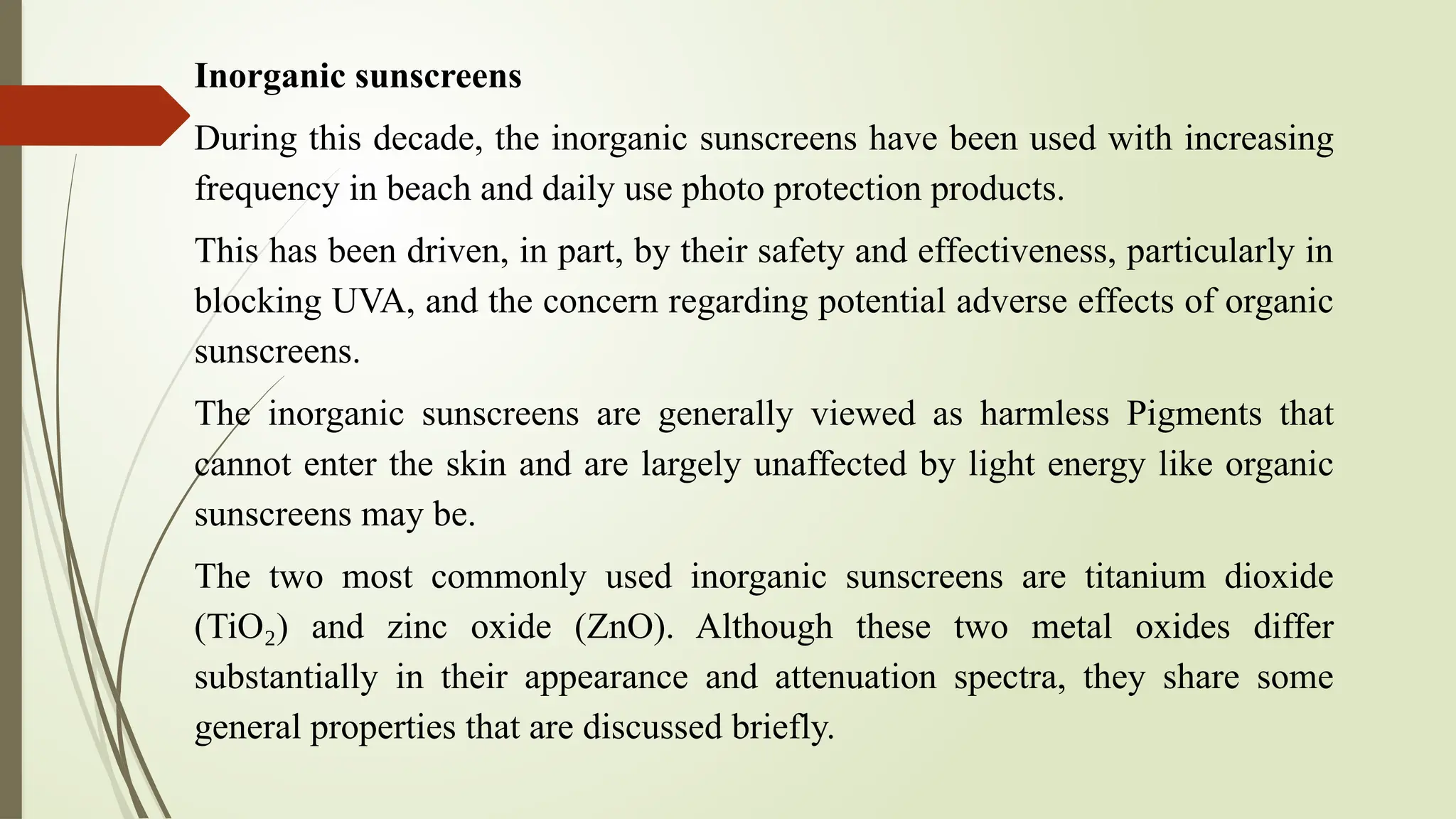 Inorganic sunscreens
During this decade, the inorganic sunscreens have been used with increasing
frequency in beach and daily use photo protection products.
This has been driven, in part, by their safety and effectiveness, particularly in
blocking UVA, and the concern regarding potential adverse effects of organic
sunscreens.
The inorganic sunscreens are generally viewed as harmless Pigments that
cannot enter the skin and are largely unaffected by light energy like organic
sunscreens may be.
The two most commonly used inorganic sunscreens are titanium dioxide
(TiO ) and zinc oxide (ZnO). Although these two metal oxides differ
₂
substantially in their appearance and attenuation spectra, they share some
general properties that are discussed briefly.
 