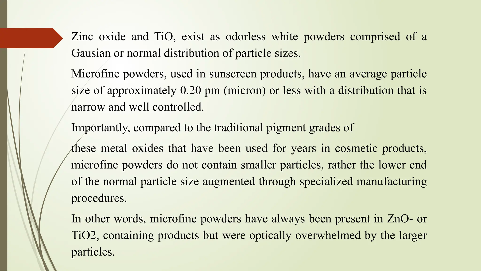 Zinc oxide and TiO, exist as odorless white powders comprised of a
Gausian or normal distribution of particle sizes.
Microfine powders, used in sunscreen products, have an average particle
size of approximately 0.20 pm (micron) or less with a distribution that is
narrow and well controlled.
Importantly, compared to the traditional pigment grades of
these metal oxides that have been used for years in cosmetic products,
microfine powders do not contain smaller particles, rather the lower end
of the normal particle size augmented through specialized manufacturing
procedures.
In other words, microfine powders have always been present in ZnO- or
TiO2, containing products but were optically overwhelmed by the larger
particles.
 