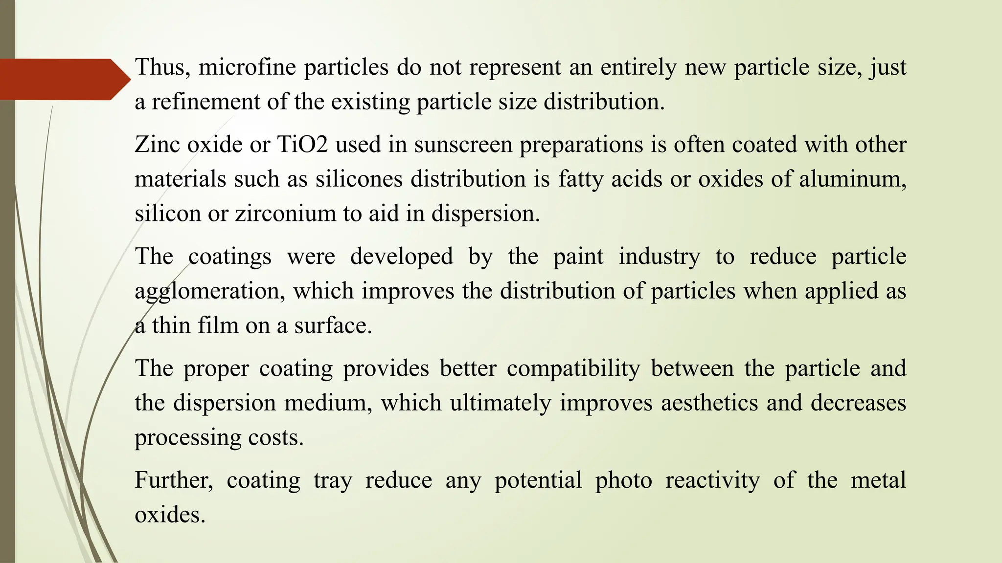 Thus, microfine particles do not represent an entirely new particle size, just
a refinement of the existing particle size distribution.
Zinc oxide or TiO2 used in sunscreen preparations is often coated with other
materials such as silicones distribution is fatty acids or oxides of aluminum,
silicon or zirconium to aid in dispersion.
The coatings were developed by the paint industry to reduce particle
agglomeration, which improves the distribution of particles when applied as
a thin film on a surface.
The proper coating provides better compatibility between the particle and
the dispersion medium, which ultimately improves aesthetics and decreases
processing costs.
Further, coating tray reduce any potential photo reactivity of the metal
oxides.
 
