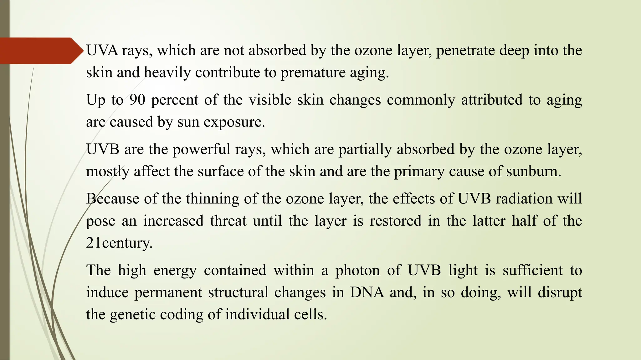 UVA rays, which are not absorbed by the ozone layer, penetrate deep into the
skin and heavily contribute to premature aging.
Up to 90 percent of the visible skin changes commonly attributed to aging
are caused by sun exposure.
UVB are the powerful rays, which are partially absorbed by the ozone layer,
mostly affect the surface of the skin and are the primary cause of sunburn.
Because of the thinning of the ozone layer, the effects of UVB radiation will
pose an increased threat until the layer is restored in the latter half of the
21century.
The high energy contained within a photon of UVB light is sufficient to
induce permanent structural changes in DNA and, in so doing, will disrupt
the genetic coding of individual cells.
 