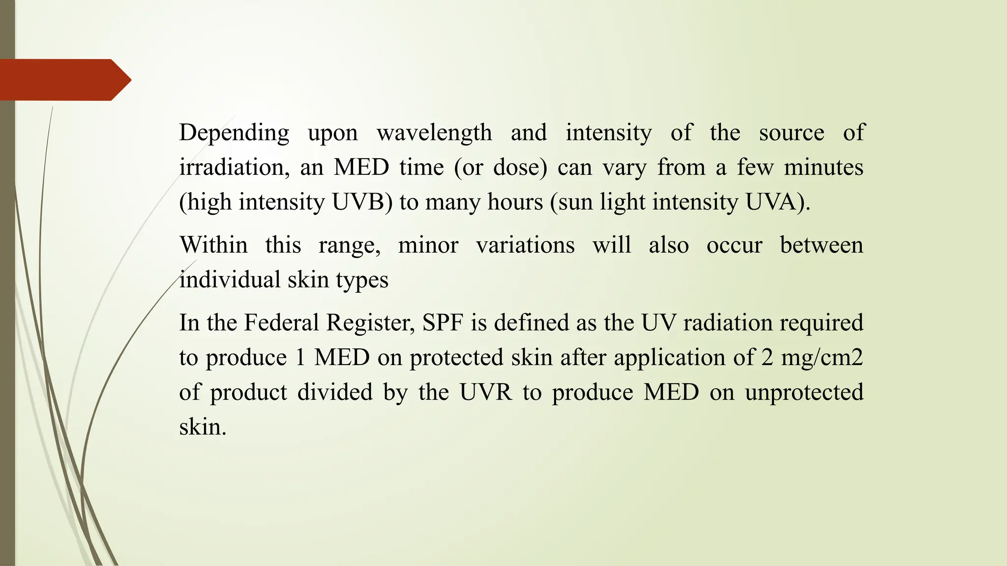 Depending upon wavelength and intensity of the source of
irradiation, an MED time (or dose) can vary from a few minutes
(high intensity UVB) to many hours (sun light intensity UVA).
Within this range, minor variations will also occur between
individual skin types
In the Federal Register, SPF is defined as the UV radiation required
to produce 1 MED on protected skin after application of 2 mg/cm2
of product divided by the UVR to produce MED on unprotected
skin.
 
