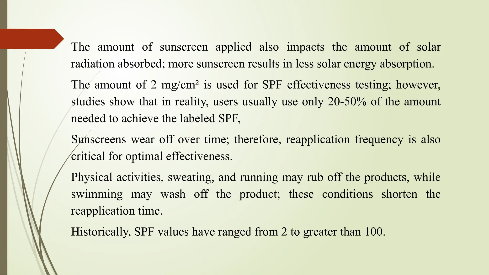 The amount of sunscreen applied also impacts the amount of solar
radiation absorbed; more sunscreen results in less solar energy absorption.
The amount of 2 mg/cm² is used for SPF effectiveness testing; however,
studies show that in reality, users usually use only 20-50% of the amount
needed to achieve the labeled SPF,
Sunscreens wear off over time; therefore, reapplication frequency is also
critical for optimal effectiveness.
Physical activities, sweating, and running may rub off the products, while
swimming may wash off the product; these conditions shorten the
reapplication time.
Historically, SPF values have ranged from 2 to greater than 100.
 