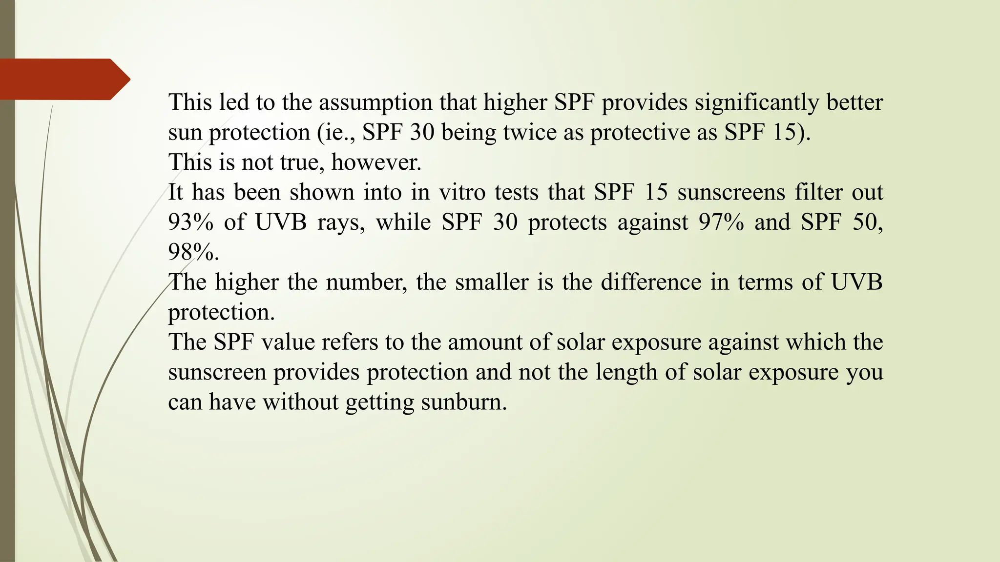 This led to the assumption that higher SPF provides significantly better
sun protection (ie., SPF 30 being twice as protective as SPF 15).
This is not true, however.
It has been shown into in vitro tests that SPF 15 sunscreens filter out
93% of UVB rays, while SPF 30 protects against 97% and SPF 50,
98%.
The higher the number, the smaller is the difference in terms of UVB
protection.
The SPF value refers to the amount of solar exposure against which the
sunscreen provides protection and not the length of solar exposure you
can have without getting sunburn.
 