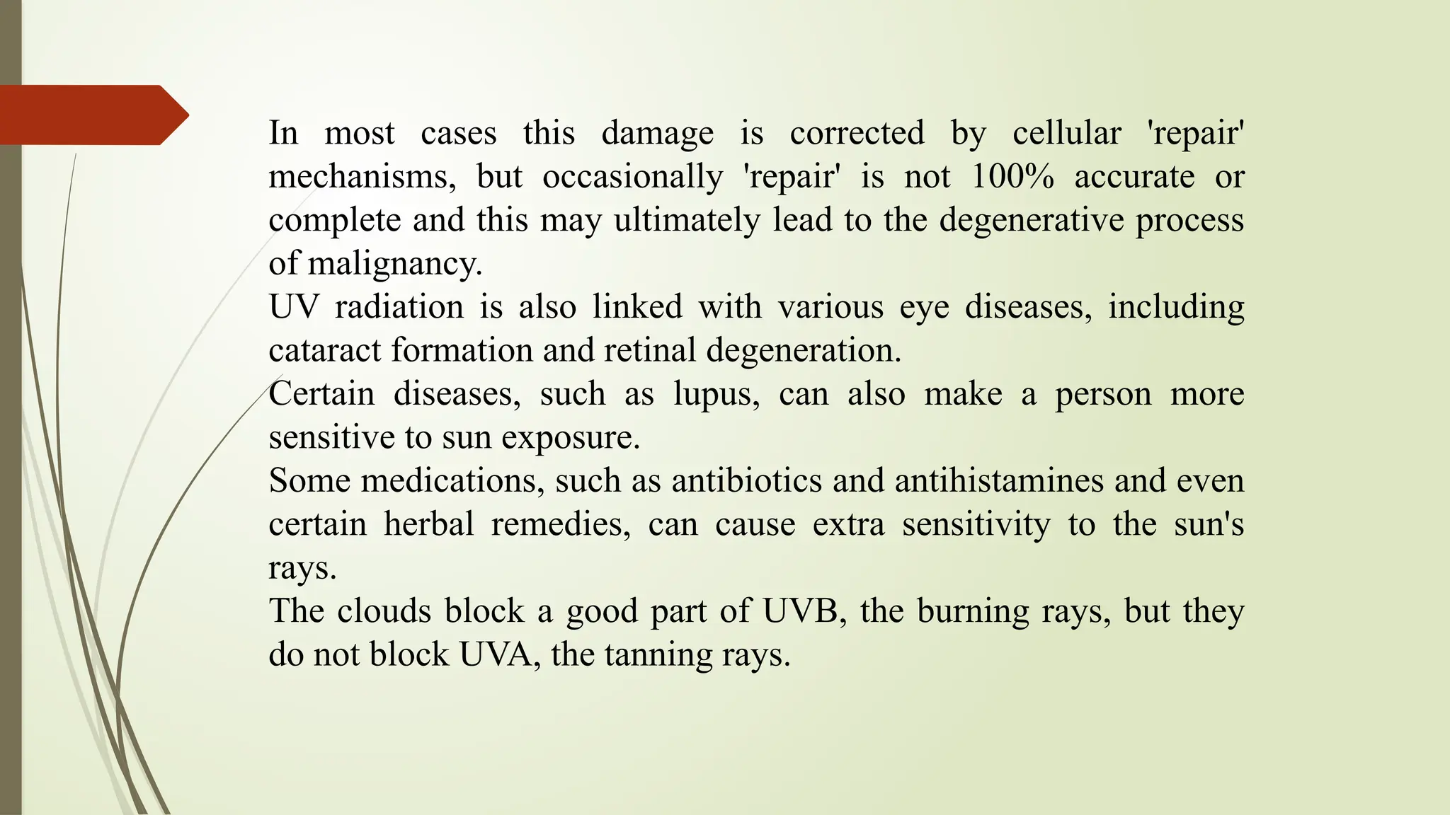 In most cases this damage is corrected by cellular 'repair'
mechanisms, but occasionally 'repair' is not 100% accurate or
complete and this may ultimately lead to the degenerative process
of malignancy.
UV radiation is also linked with various eye diseases, including
cataract formation and retinal degeneration.
Certain diseases, such as lupus, can also make a person more
sensitive to sun exposure.
Some medications, such as antibiotics and antihistamines and even
certain herbal remedies, can cause extra sensitivity to the sun's
rays.
The clouds block a good part of UVB, the burning rays, but they
do not block UVA, the tanning rays.
 